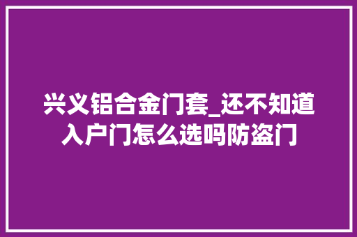 兴义铝合金门套_还不知道入户门怎么选吗防盗门