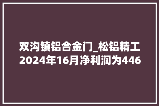 双沟镇铝合金门_松铝精工2024年16月净利润为44681万元较去年同期增长51870
