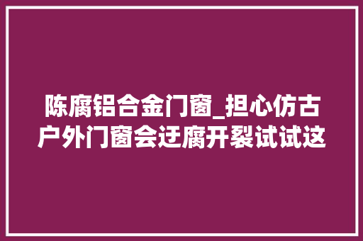 陈腐铝合金门窗_担心仿古户外门窗会迂腐开裂试试这种仿古门窗冠墅阳光