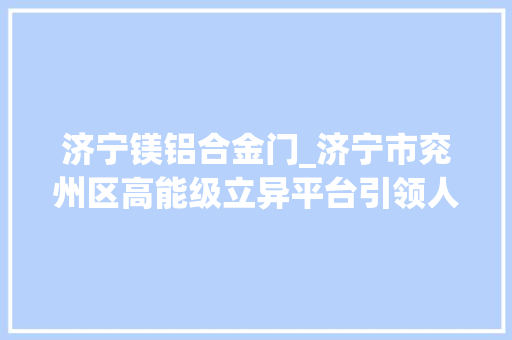 济宁镁铝合金门_济宁市兖州区高能级立异平台引领人才科技立异