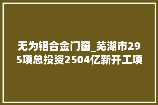 无为铝合金门窗_芜湖市295项总投资2504亿新开工项目安徽2022年重点项目112