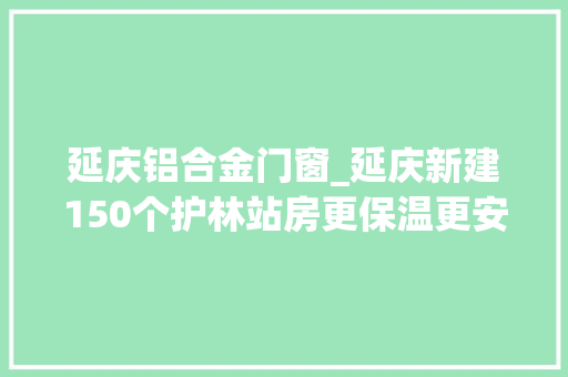 延庆铝合金门窗_延庆新建150个护林站房更保温更安然