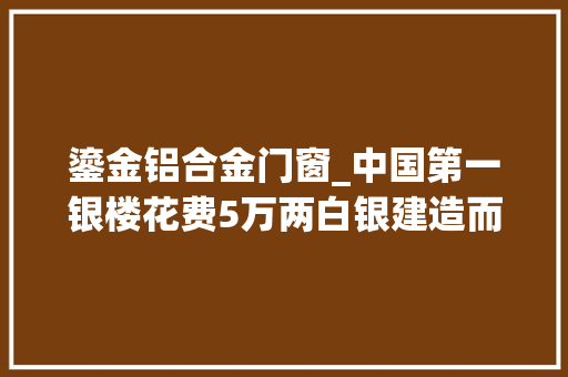 鎏金铝合金门窗_中国第一银楼花费5万两白银建造而成里外全都是银太壮不雅观了