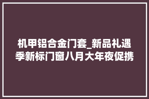 机甲铝合金门套_新品礼遇季新标门窗八月大年夜促携新国标产品重磅来袭