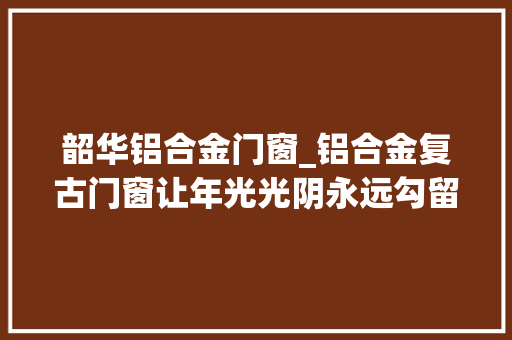 韶华铝合金门窗_铝合金复古门窗让年光光阴永远勾留在这一刻巴森