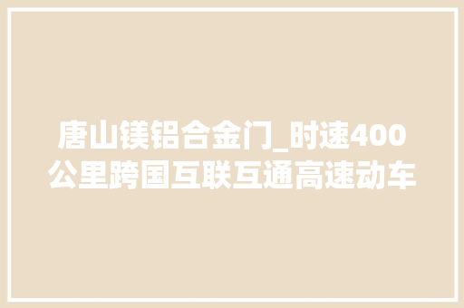 唐山镁铝合金门_时速400公里跨国互联互通高速动车组在河北唐山下线