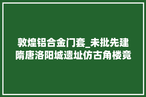 敦煌铝合金门套_未批先建隋唐洛阳城遗址仿古角楼竟现铝合金