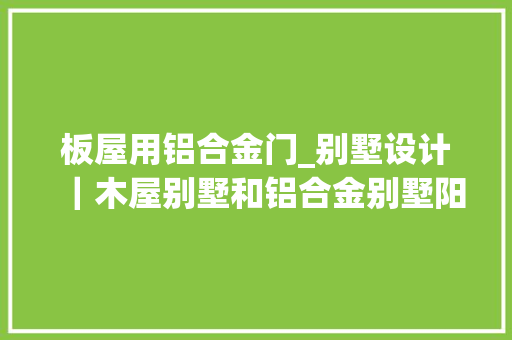 板屋用铝合金门_别墅设计｜木屋别墅和铝合金别墅阳光房哪个好