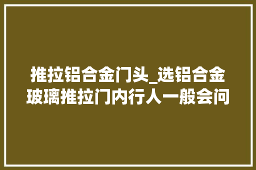 推拉铝合金门头_选铝合金玻璃推拉门内行人一般会问哪些问题