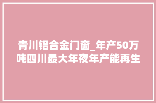 青川铝合金门窗_年产50万吨四川最大年夜年产能再生铝项目在广元青川开建
