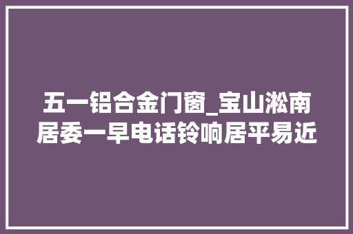 五一铝合金门窗_宝山淞南居委一早电话铃响居平易近我家六楼雨棚摇摇欲坠掉落下去咋办