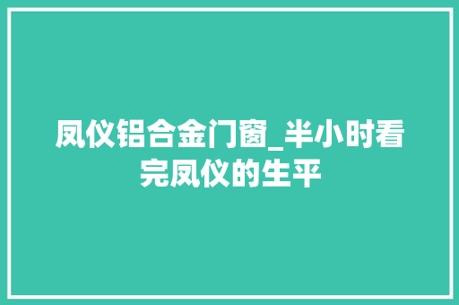 凤仪铝合金门窗_半小时看完凤仪的生平