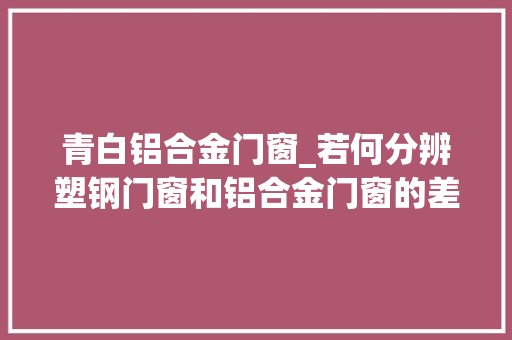 青白铝合金门窗_若何分辨塑钢门窗和铝合金门窗的差异哪个更好运用寿命多久
