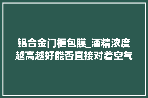 铝合金门框包膜_酒精浓度越高越好能否直接对着空气喷洒