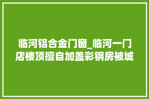 临河铝合金门窗_临河一门店楼顶擅自加盖彩钢房被城管依法拆除 复合门