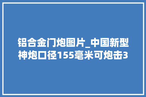 铝合金门炮图片_中国新型神炮口径155毫米可炮击30千米外目标重量却只有4吨
