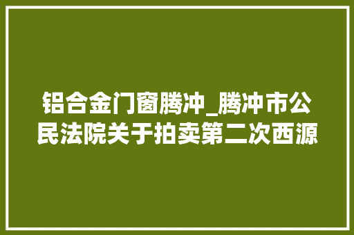 铝合金门窗腾冲_腾冲市公民法院关于拍卖第二次西源街道西山坝腾冲国际商贸城9幢16号房地产的通知书记