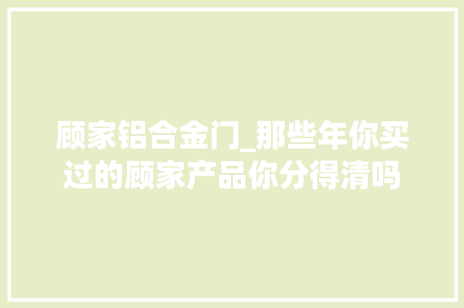 顾家铝合金门_那些年你买过的顾家产品你分得清吗