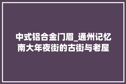 中式铝合金门眉_通州记忆南大年夜街的古街与老屋