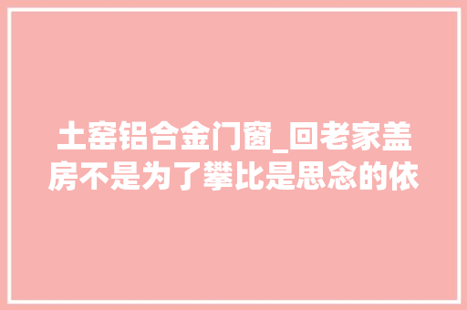土窑铝合金门窗_回老家盖房不是为了攀比是思念的依附是生活的归宿