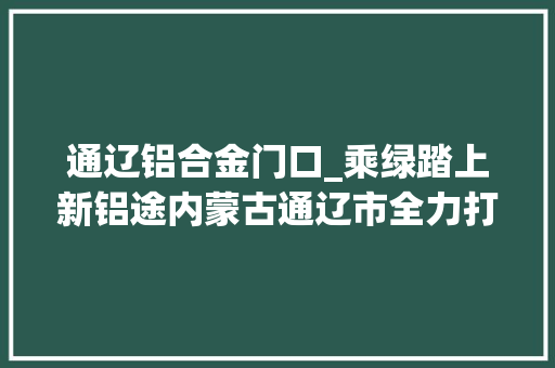 通辽铝合金门口_乘绿踏上新铝途内蒙古通辽市全力打造绿电铝之城