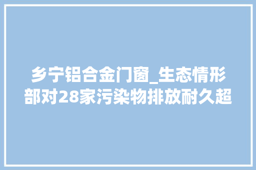 乡宁铝合金门窗_生态情形部对28家污染物排放耐久超标单位挂牌督办