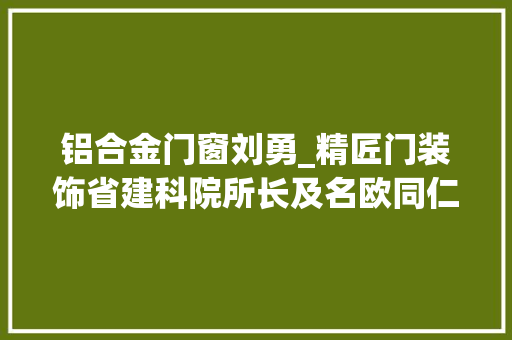 铝合金门窗刘勇_精匠门装饰省建科院所长及名欧同仁合营磋商铝合金门窗安装规范