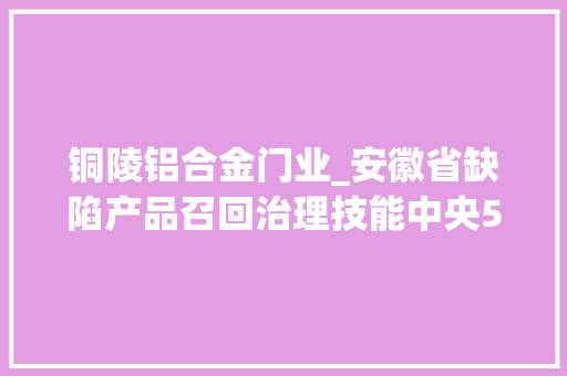 铜陵铝合金门业_安徽省缺陷产品召回治理技能中央500门铝合金门窗被召回