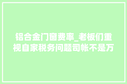 铝合金门窗费率_老板们重视自家税务问题司帐不是万能的