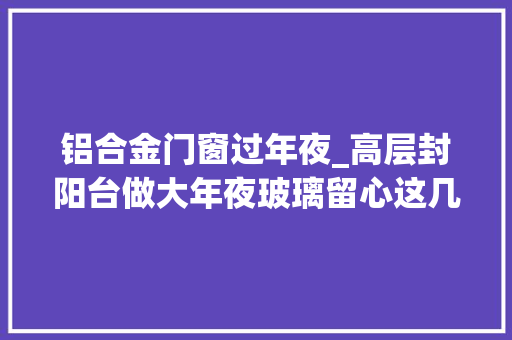 铝合金门窗过年夜_高层封阳台做大年夜玻璃留心这几点不踩坑