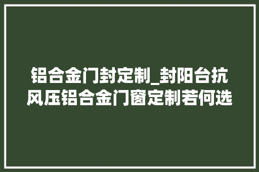铝合金门封定制_封阳台抗风压铝合金门窗定制若何选择