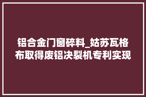 铝合金门窗碎料_姑苏瓦格布取得废铝决裂机专利实现铝材碎料和铝粉分离并分类存放