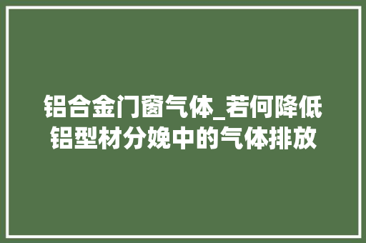 铝合金门窗气体_若何降低铝型材分娩中的气体排放