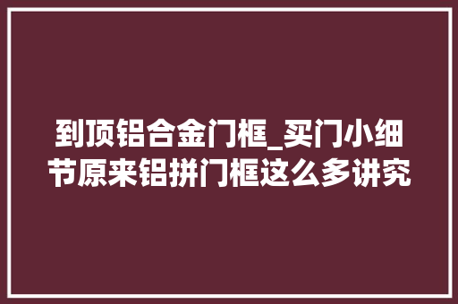 到顶铝合金门框_买门小细节原来铝拼门框这么多讲究