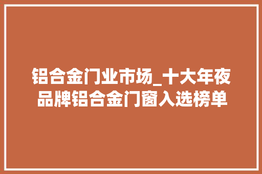 铝合金门业市场_十大年夜品牌铝合金门窗入选榜单