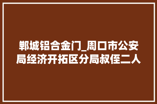 郸城铝合金门_周口市公安局经济开拓区分局叔侄二人偷窃钢筋被刑拘