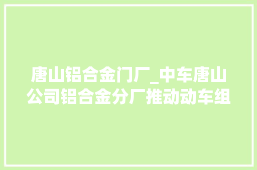唐山铝合金门厂_中车唐山公司铝合金分厂推动动车组制造技能实现跨越