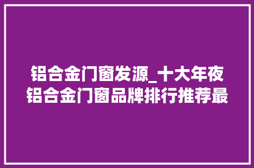 铝合金门窗发源_十大年夜铝合金门窗品牌排行推荐最新