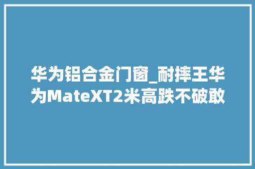 华为铝合金门窗_耐摔王华为MateXT2米高跌不破敢不敢来试