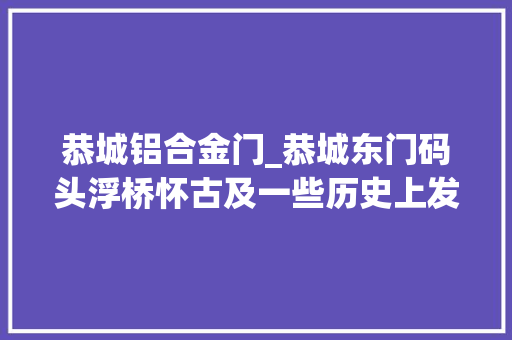 恭城铝合金门_恭城东门码头浮桥怀古及一些历史上发生的工作