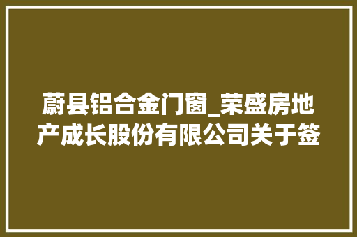 蔚县铝合金门窗_荣盛房地产成长股份有限公司关于签订荣盛兴城蔚县园区招商合作协议书的通知书记