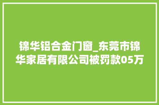 锦华铝合金门窗_东莞市锦华家居有限公司被罚款05万元