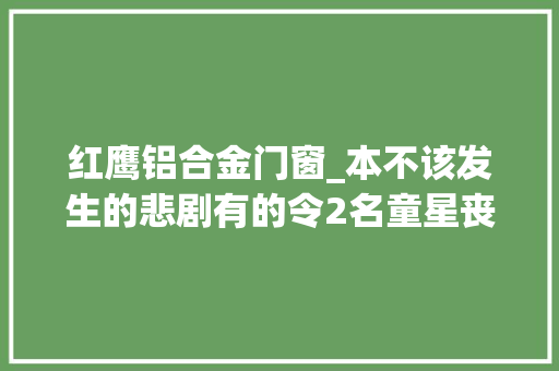 红鹰铝合金门窗_本不该发生的悲剧有的令2名童星丧生有的致剧组91人患宿疾