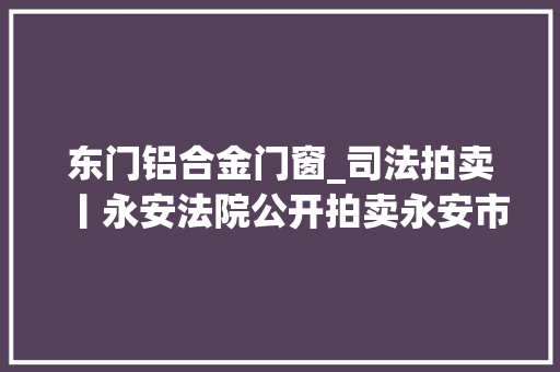 东门铝合金门窗_司法拍卖丨永安法院公开拍卖永安市东门路126号商业房地产