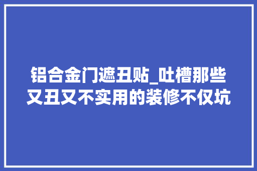 铝合金门遮丑贴_吐槽那些又丑又不实用的装修不仅坑人还浪费钱