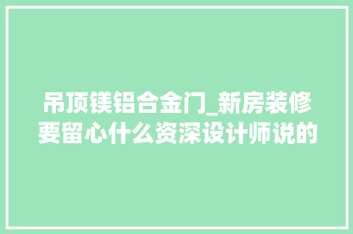 吊顶镁铝合金门_新房装修要留心什么资深设计师说的10条建议一定要看多亏提醒