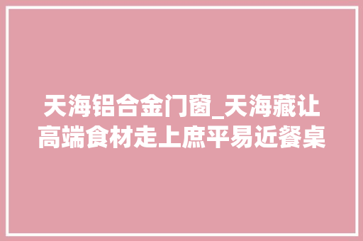 天海铝合金门窗_天海藏让高端食材走上庶平易近餐桌