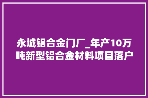 永城铝合金门厂_年产10万吨新型铝合金材料项目落户永城市