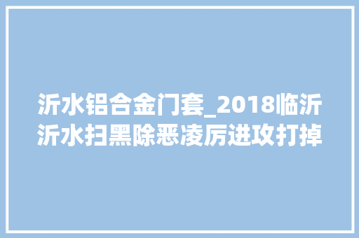 沂水铝合金门套_2018临沂沂水扫黑除恶凌厉进攻打掉落恶势力团伙7个