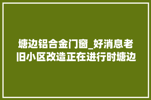 塘边铝合金门窗_好消息老旧小区改造正在进行时塘边弄区块旧貌换新颜